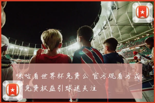 咪咕看世界杯免费么 官方观看方式与免费权益引球迷关注