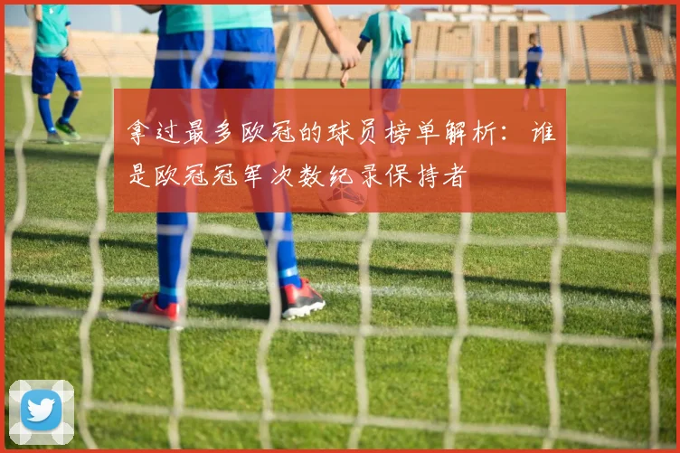 拿过最多欧冠的球员榜单解析:谁是欧冠冠军次数纪录保持者